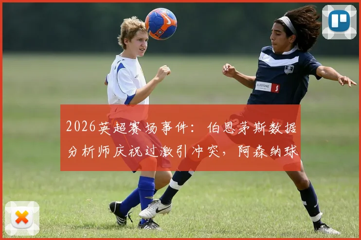 2026英超赛场事件：伯恩茅斯数据分析师庆祝过激引冲突，阿森纳球迷震怒致其被限制离席，剖析客场观赛潜在风险与安全准则