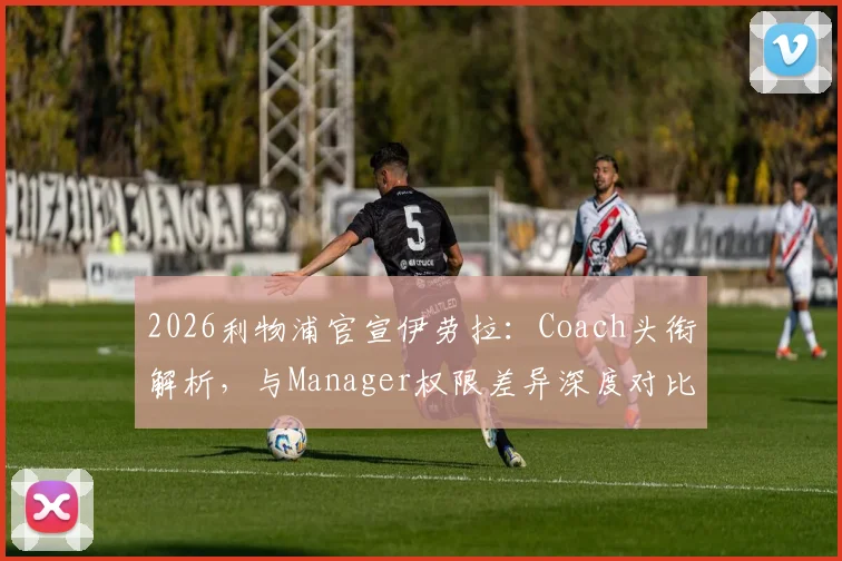 2026利物浦官宣伊劳拉:Coach头衔解析,与Manager权限差异深度对比及对中国球迷的启示