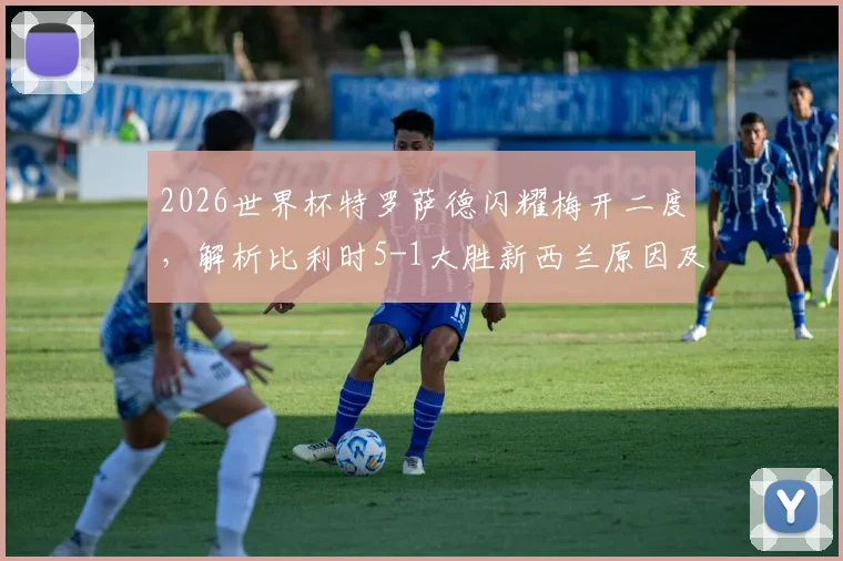 2026世界杯特罗萨德闪耀梅开二度，解析比利时5-1大胜新西兰原因及两队晋级形势展望