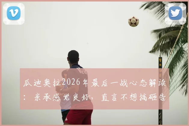 瓜迪奥拉2026年最后一战心态解读:亲承感觉良好,直言不想搞砸告别战,详解其赛前准备与前景