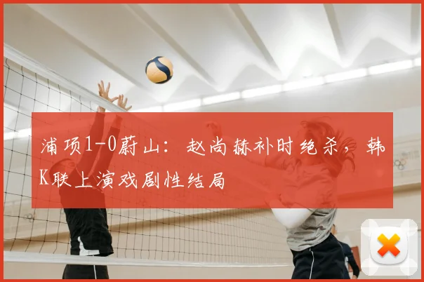 浦项1-0蔚山：赵尚赫补时绝杀，韩K联上演戏剧性结局
