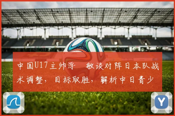 中国U17主帅浮嶋敏谈对阵日本队战术调整，目标取胜，解析中日青少年足球发展差异