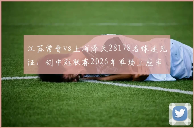 江苏常晋vs上海泽天28178名球迷见证，创中冠联赛2026年单场上座率最高纪录