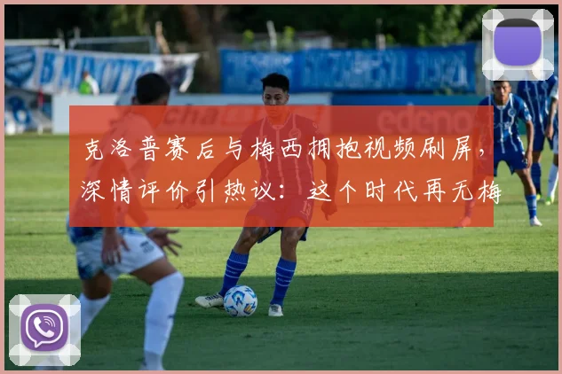 克洛普赛后与梅西拥抱视频刷屏,深情评价引热议:这个时代再无梅西般的球员了