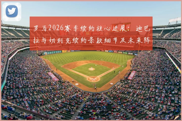 罗马2026赛季续约核心进展：迪巴拉与切利克续约条款细节及未来阵容影响分析