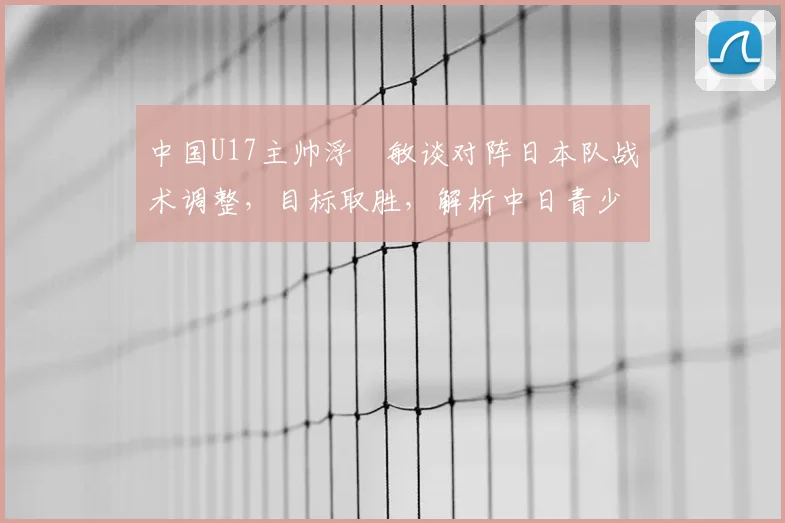 中国U17主帅浮嶋敏谈对阵日本队战术调整，目标取胜，解析中日青少年足球发展差异