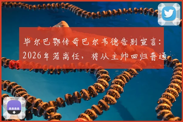 毕尔巴鄂传奇巴尔韦德告别宣言：2026年若离任，将从主帅回归普通球迷，谁堪接替？执教生涯全回顾