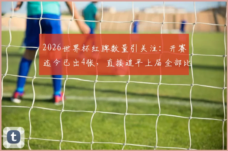 2026世界杯红牌数量引关注:开赛迄今已出4张,直接追平上届全部比赛,背后原因深度解析