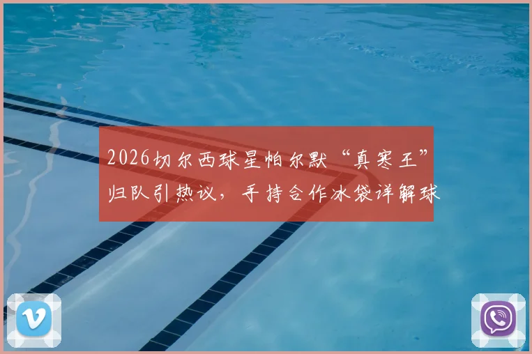 2026切尔西球星帕尔默“真寒王”归队引热议，手持合作冰袋详解球员赛后恢复与个人品牌