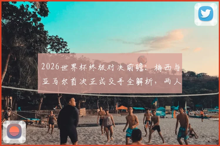 2026世界杯终极对决前瞻:梅西与亚马尔首次正式交手全解析,两人历史战绩与比赛看点一览