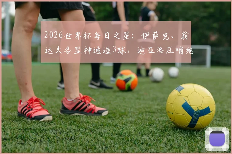 2026世界杯每日之星：伊萨克、翁达夫各显神通造3球，迪亚洛压哨绝杀引爆全场