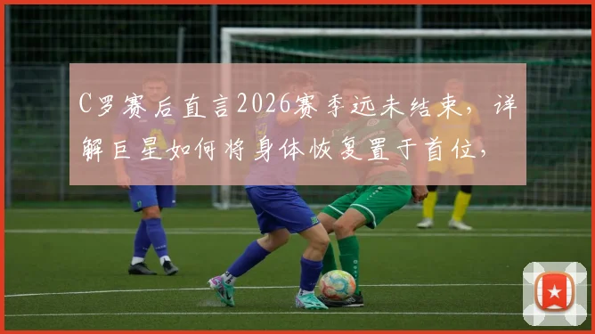 C罗赛后直言2026赛季远未结束，详解巨星如何将身体恢复置于首位，状态保持方法引关注