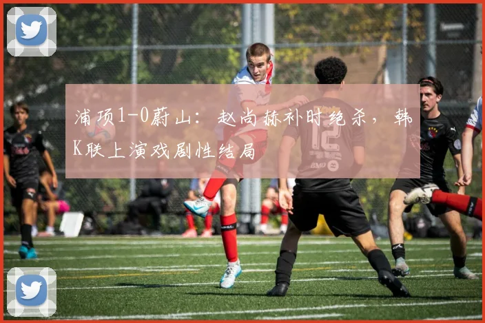 浦项1-0蔚山:赵尚赫补时绝杀,韩K联上演戏剧性结局
