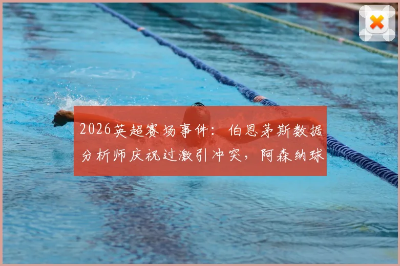 2026英超赛场事件：伯恩茅斯数据分析师庆祝过激引冲突，阿森纳球迷震怒致其被限制离席，剖析客场观赛潜在风险与安全准则