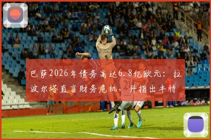 巴萨2026年债务高达6.8亿欧元：拉波尔塔直言财务危机，并指出丰特为俱乐部重大威胁