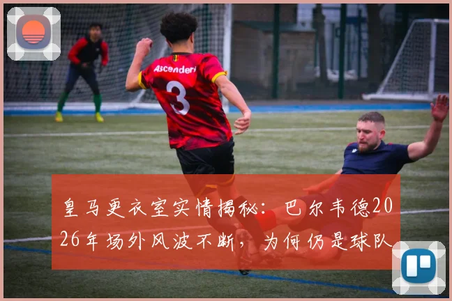 皇马更衣室实情揭秘：巴尔韦德2026年场外风波不断，为何仍是球队核心与未来队长人选