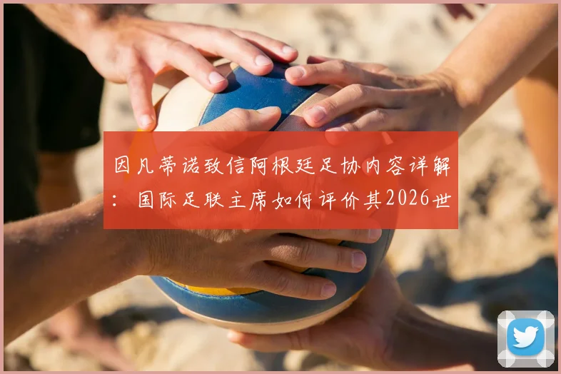 因凡蒂诺致信阿根廷足协内容详解:国际足联主席如何评价其2026世界杯成绩与贡献