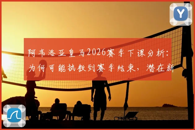 阿韦洛亚皇马2026赛季下课分析：为何可能执教到赛季结束，潜在新帅人选与球队未来展望