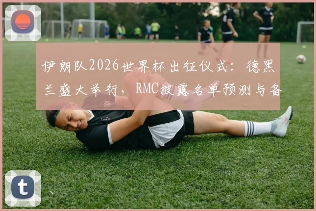 伊朗队2026世界杯出征仪式：德黑兰盛大举行，RMC披露名单预测与备战动态