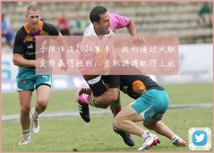 于根伟谈2026赛季:我们通过大胆变阵赢得胜利,全队拼搏配得上这份荣誉