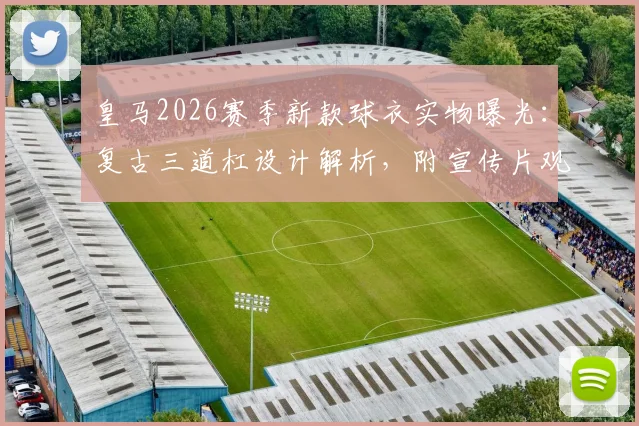 皇马2026赛季新款球衣实物曝光：复古三道杠设计解析，附宣传片观看地址与购买渠道指南