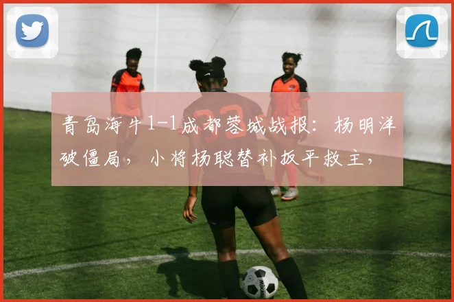青岛海牛1-1成都蓉城战报：杨明洋破僵局，小将杨聪替补扳平救主，附进球视频与积分榜分析