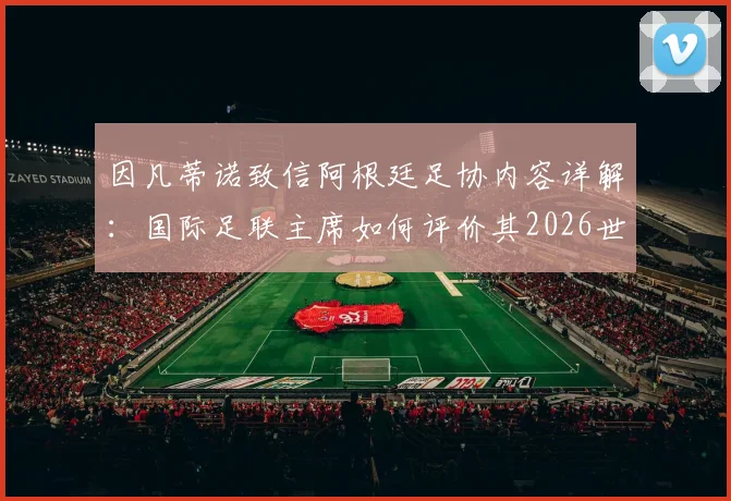 因凡蒂诺致信阿根廷足协内容详解：国际足联主席如何评价其2026世界杯成绩与贡献