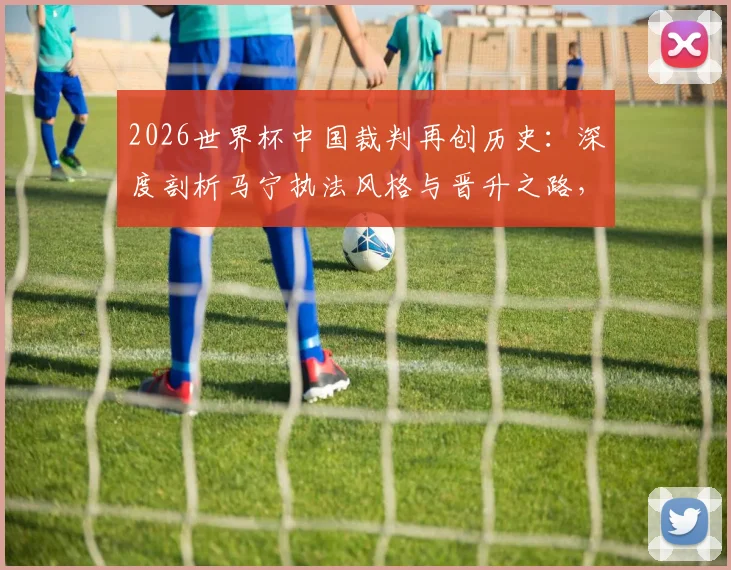 2026世界杯中国裁判再创历史：深度剖析马宁执法风格与晋升之路，对比陆俊时代看中国裁判员培养进化