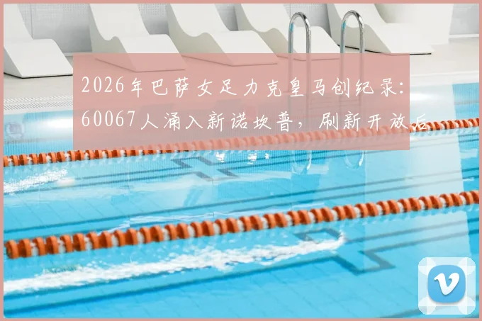 2026年巴萨女足力克皇马创纪录:60067人涌入新诺坎普,刷新开放后最高上座率,附精彩对决复盘与观赛指南