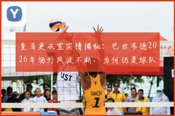 皇马更衣室实情揭秘:巴尔韦德2026年场外风波不断,为何仍是球队核心与未来队长人选