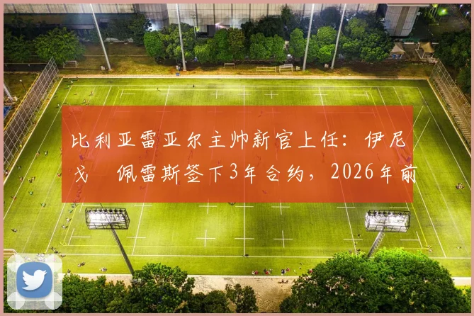 比利亚雷亚尔主帅新官上任：伊尼戈・佩雷斯签下3年合约，2026年前黄潜规划曝光