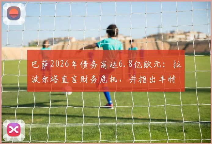 巴萨2026年债务高达6.8亿欧元:拉波尔塔直言财务危机,并指出丰特为俱乐部重大威胁