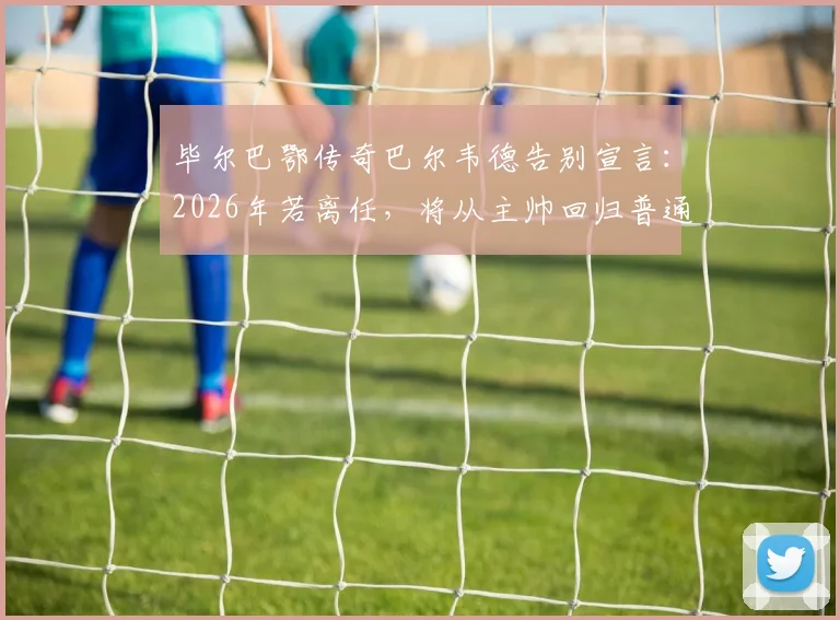 毕尔巴鄂传奇巴尔韦德告别宣言：2026年若离任，将从主帅回归普通球迷，谁堪接替？执教生涯全回顾