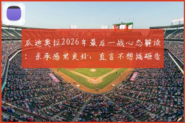 瓜迪奥拉2026年最后一战心态解读：亲承感觉良好，直言不想搞砸告别战，详解其赛前准备与前景