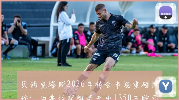 贝西克塔斯2026年转会市场重磅操作：为弗拉霍维奇开出1350万欧元年薪，尤文图斯面临抉择
