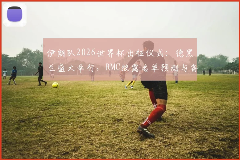 伊朗队2026世界杯出征仪式:德黑兰盛大举行,RMC披露名单预测与备战动态