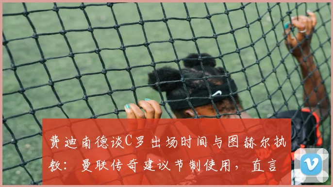 费迪南德谈C罗出场时间与图赫尔执教:曼联传奇建议节制使用,直言欣赏其强势自信风格