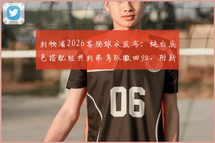 利物浦2026客场球衣发布:纯白底色搭配经典利弗鸟队徽回归,附新款球衣购买渠道与设计解析