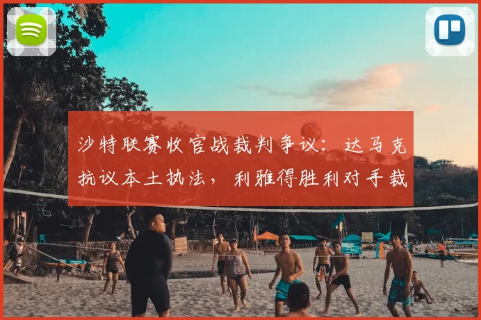 沙特联赛收官战裁判争议：达马克抗议本土执法，利雅得胜利对手裁判仍未定