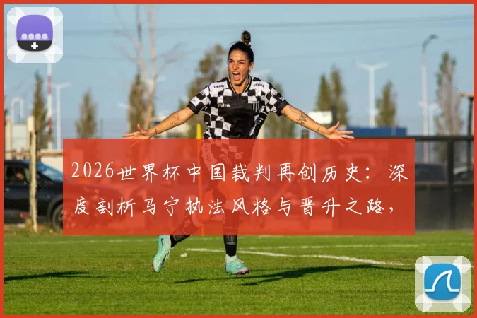 2026世界杯中国裁判再创历史:深度剖析马宁执法风格与晋升之路,对比陆俊时代看中国裁判员培养进化