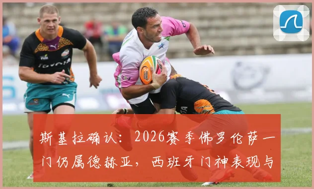 斯基拉确认：2026赛季佛罗伦萨一门仍属德赫亚，西班牙门神表现与留队前景全解析