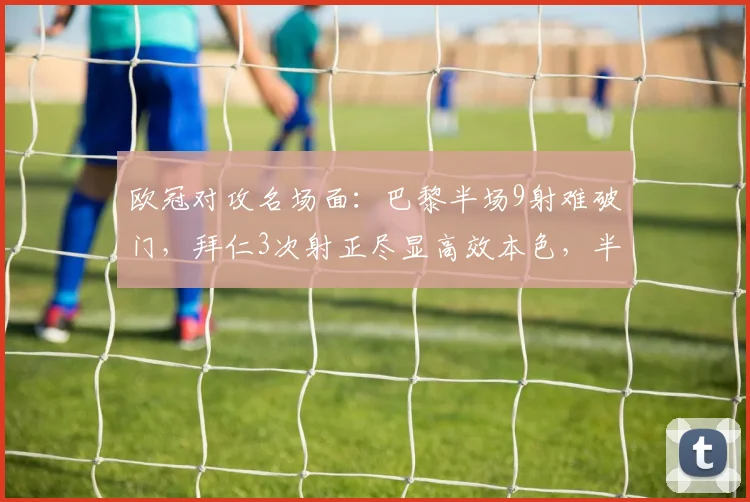 欧冠对攻名场面：巴黎半场9射难破门，拜仁3次射正尽显高效本色，半场数据深度对比