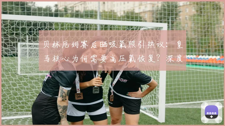 贝林厄姆赛后晒吸氧照引热议:皇马核心为何需要高压氧恢复?深度剖析球员体能管理与2026赛季前景