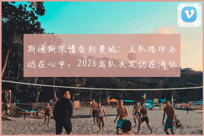 斯通斯深情告别曼城：主队烙印永远在心中，2026离队决定仍在消化