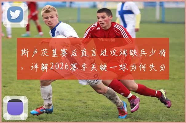 斯卢茨基赛后直言进攻端缺兵少将，详解2026赛季关键一球为何失分，球队现状深度分析