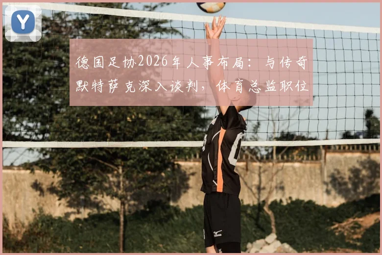 德国足协2026年人事布局：与传奇默特萨克深入谈判，体育总监职位成关键一步