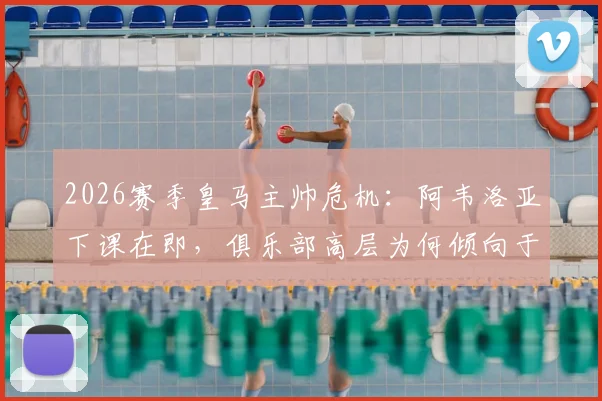 2026赛季皇马主帅危机：阿韦洛亚下课在即，俱乐部高层为何倾向于让其执教至赛季末？最新动态解读