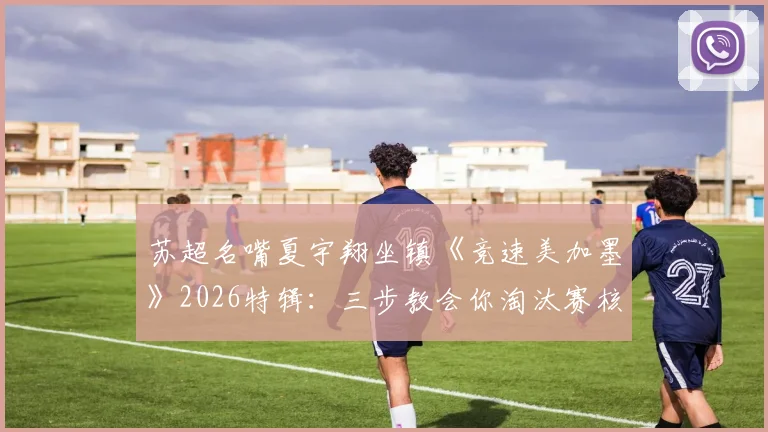 苏超名嘴夏宇翔坐镇《竞速美加墨》2026特辑：三步教会你淘汰赛核心看点与实战解读