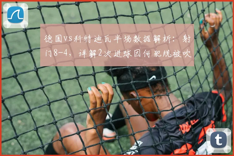 德国vs科特迪瓦半场数据解析：射门8-4，详解2次进球因何犯规被吹