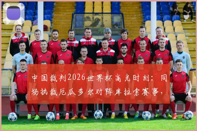 中国裁判2026世界杯高光时刻:同场执裁厄瓜多尔对阵库拉索赛事,创下中国足球裁判多项历史纪录深度解析